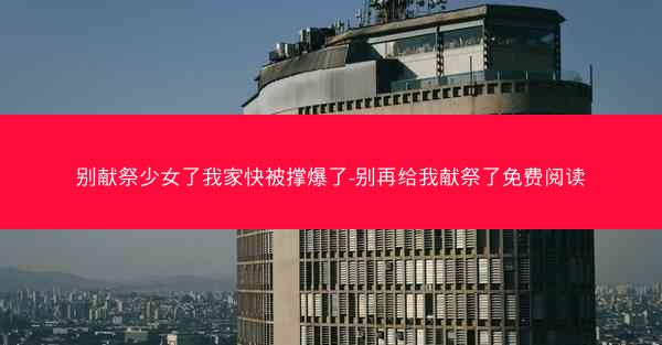 别献祭少女了我家快被撑爆了-别再给我献祭了免费阅读 别献祭少女了我家快被撑爆了-别再给我献祭了免费阅读