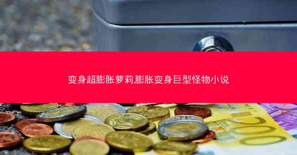 变身超膨胀萝莉,膨胀变身巨型怪物小说