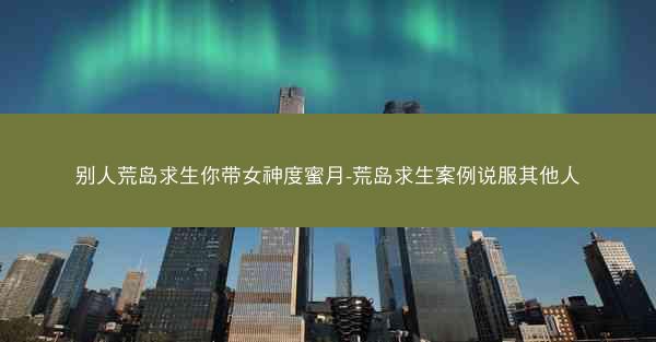 别人荒岛求生你带女神度蜜月-荒岛求生案例说服其他人