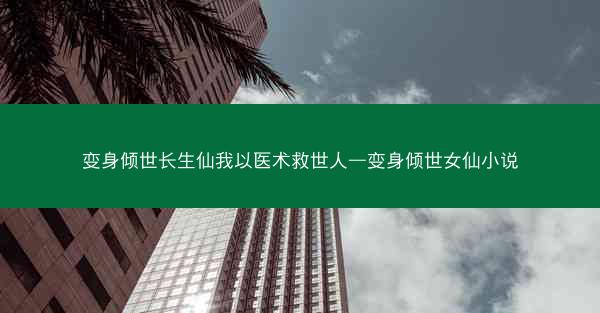 变身倾世长生仙我以医术救世人—变身倾世女仙小说