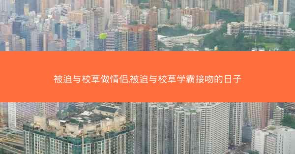 被迫与校草做情侣,被迫与校草学霸接吻的日子