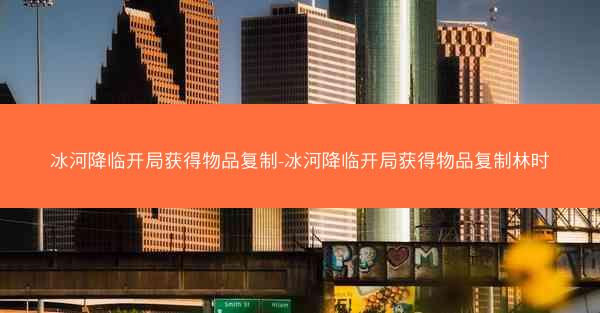 冰河降临开局获得物品复制-冰河降临开局获得物品复制林时 冰河降临开局获得物品复制-冰河降临开局获得物品复制林时