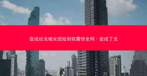 变成幼龙被女团捡到我震惊全网、变成了龙