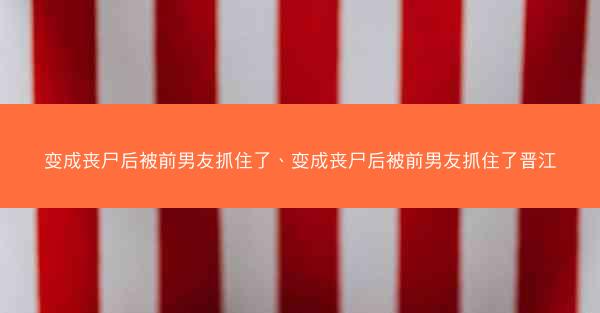 变成丧尸后被前男友抓住了、变成丧尸后被前男友抓住了晋江