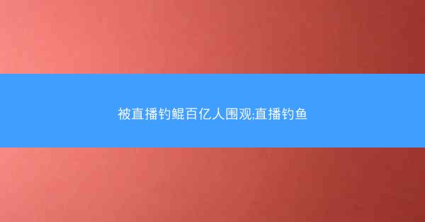 被直播钓鲲百亿人围观;直播钓鱼