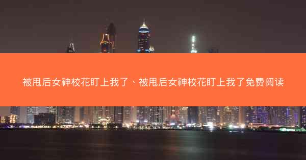 被甩后女神校花盯上我了、被甩后女神校花盯上我了免费阅读