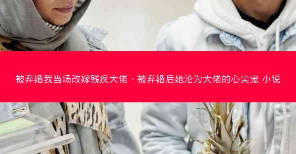 被弃婚我当场改嫁残疾大佬、被弃婚后她沦为大佬的心尖宠 小说