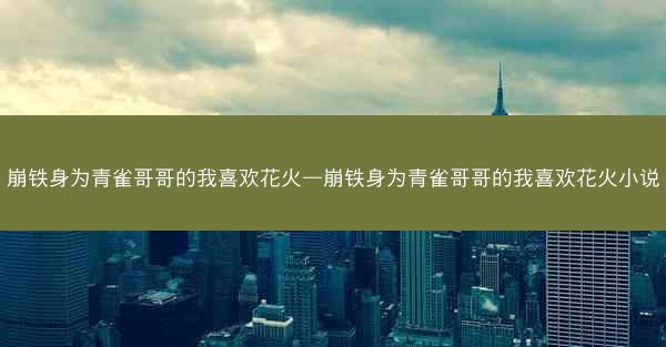 崩铁身为青雀哥哥的我喜欢花火—崩铁身为青雀哥哥的我喜欢花火小说