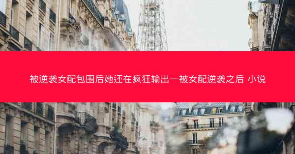 被逆袭女配包围后她还在疯狂输出—被女配逆袭之后 小说