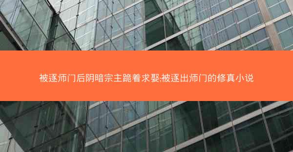 被逐师门后阴暗宗主跪着求娶;被逐出师门的修真小说