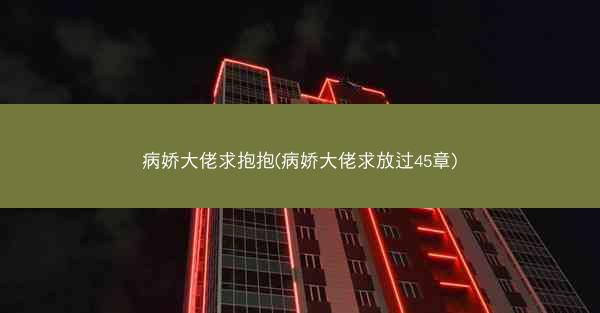 病娇大佬求抱抱(病娇大佬求放过45章) 病娇大佬求抱抱(病娇大佬求放过45章)