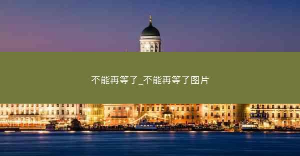 不能再等了_不能再等了图片