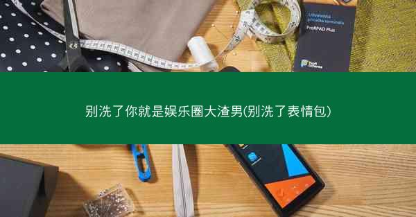 别洗了你就是娱乐圈大渣男(别洗了表情包)