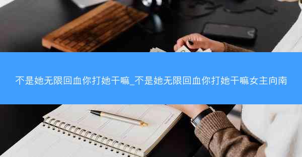 不是她无限回血你打她干嘛_不是她无限回血你打她干嘛女主向南