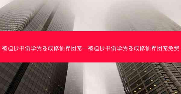 被迫抄书偷学我卷成修仙界团宠—被迫抄书偷学我卷成修仙界团宠免费 被迫抄书偷学我卷成修仙界团宠—被迫抄书偷学我卷成修仙界团宠免费