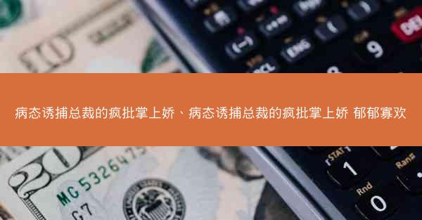 病态诱捕总裁的疯批掌上娇、病态诱捕总裁的疯批掌上娇 郁郁寡欢