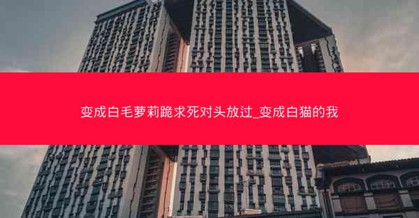 变成白毛萝莉跪求死对头放过_变成白猫的我