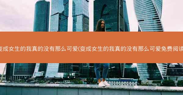 变成女生的我真的没有那么可爱(变成女生的我真的没有那么可爱免费阅读)