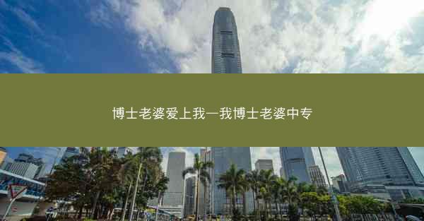 博士老婆爱上我—我博士老婆中专 博士老婆爱上我—我博士老婆中专