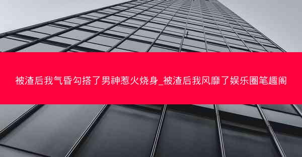 被渣后我气昏勾搭了男神惹火烧身_被渣后我风靡了娱乐圈笔趣阁