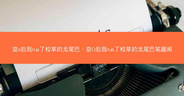 变o后我rua了校草的龙尾巴、变O后我rua了校草的龙尾巴笔趣阁