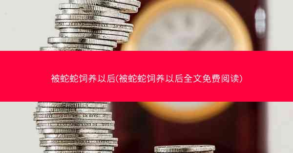 被蛇蛇饲养以后(被蛇蛇饲养以后全文免费阅读)