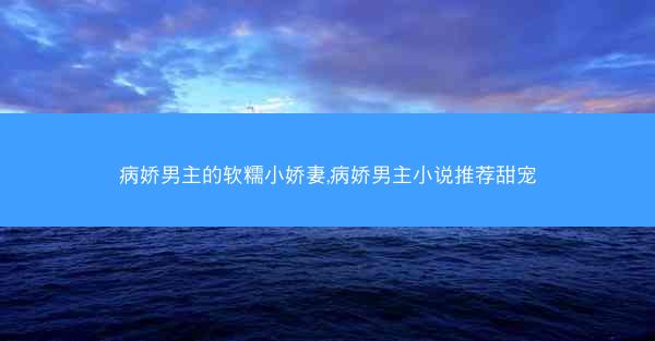 病娇男主的软糯小娇妻,病娇男主小说推荐甜宠 病娇男主的软糯小娇妻,病娇男主小说推荐甜宠