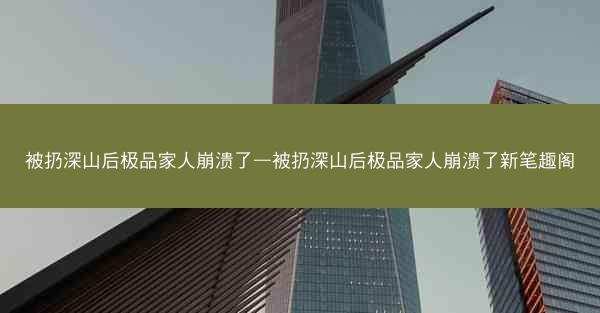 被扔深山后极品家人崩溃了—被扔深山后极品家人崩溃了新笔趣阁