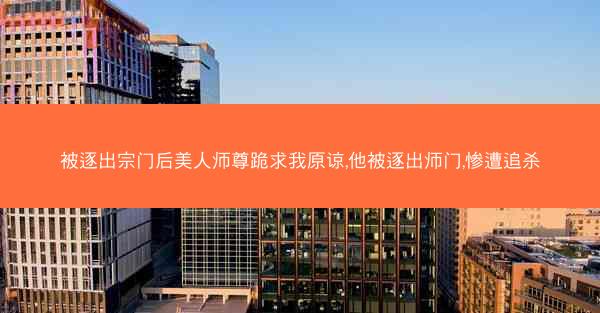 被逐出宗门后美人师尊跪求我原谅,他被逐出师门,惨遭追杀