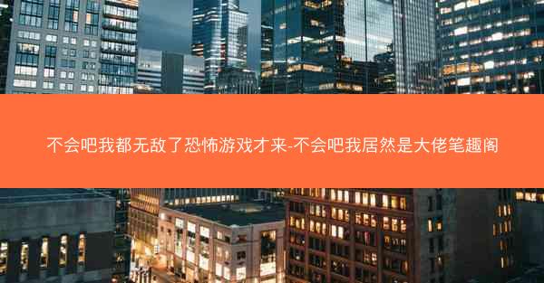 不会吧我都无敌了恐怖游戏才来-不会吧我居然是大佬笔趣阁