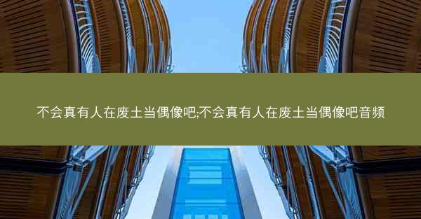 不会真有人在废土当偶像吧;不会真有人在废土当偶像吧音频