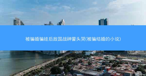 被骗婚骗娃后敌国战神蒙头哭(被骗结婚的小说)