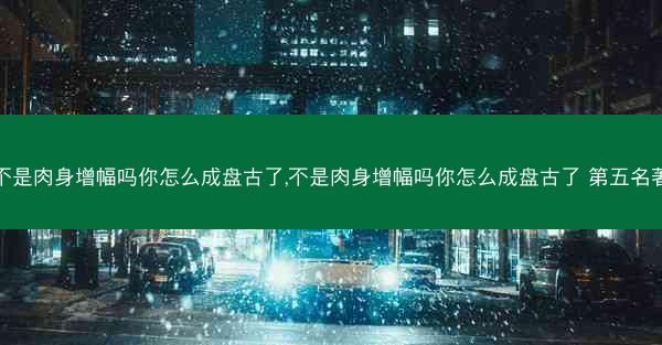 不是肉身增幅吗你怎么成盘古了,不是肉身增幅吗你怎么成盘古了 第五名著