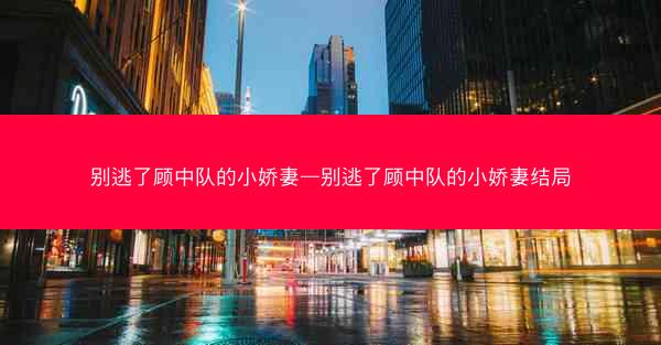 别逃了顾中队的小娇妻—别逃了顾中队的小娇妻结局
