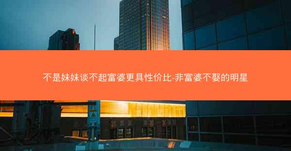 不是妹妹谈不起富婆更具性价比-非富婆不娶的明星 不是妹妹谈不起富婆更具性价比-非富婆不娶的明星