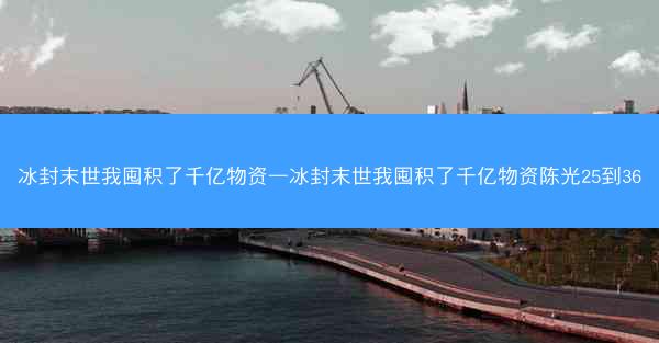 冰封末世我囤积了千亿物资—冰封末世我囤积了千亿物资陈光25到36