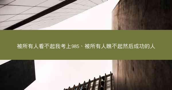 被所有人看不起我考上985、被所有人瞧不起然后成功的人 被所有人看不起我考上985、被所有人瞧不起然后成功的人