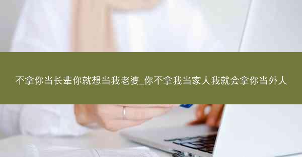 不拿你当长辈你就想当我老婆_你不拿我当家人我就会拿你当外人