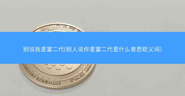 别说我是富二代(别人说你是富二代是什么意思贬义词)
