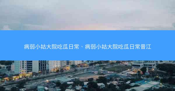 病弱小姑大院吃瓜日常、病弱小姑大院吃瓜日常晋江