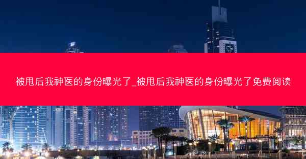 被甩后我神医的身份曝光了_被甩后我神医的身份曝光了免费阅读