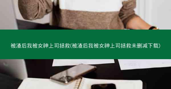 被渣后我被女神上司拯救(被渣后我被女神上司拯救未删减下载)