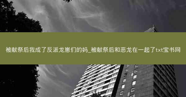 被献祭后我成了反派龙崽们的妈_被献祭后和恶龙在一起了txt宝书网