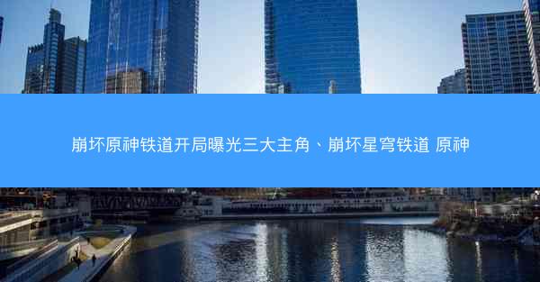 崩坏原神铁道开局曝光三大主角、崩坏星穹铁道 原神