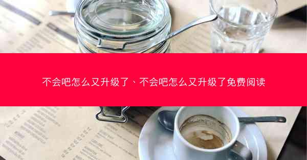 不会吧怎么又升级了、不会吧怎么又升级了免费阅读