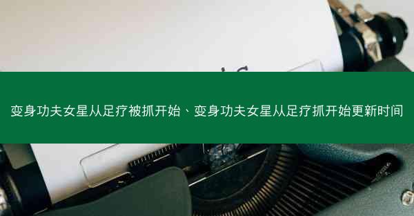 变身功夫女星从足疗被抓开始、变身功夫女星从足疗抓开始更新时间