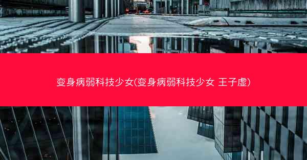变身病弱科技少女(变身病弱科技少女 王子虚)