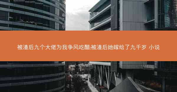 被渣后九个大佬为我争风吃醋;被渣后她嫁给了九千岁 小说