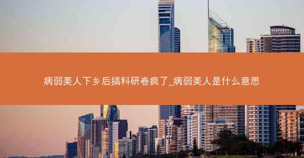 病弱美人下乡后搞科研卷疯了_病弱美人是什么意思 病弱美人下乡后搞科研卷疯了_病弱美人是什么意思