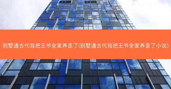 别墅通古代我把王爷全家养歪了(别墅通古代我把王爷全家养歪了小说)